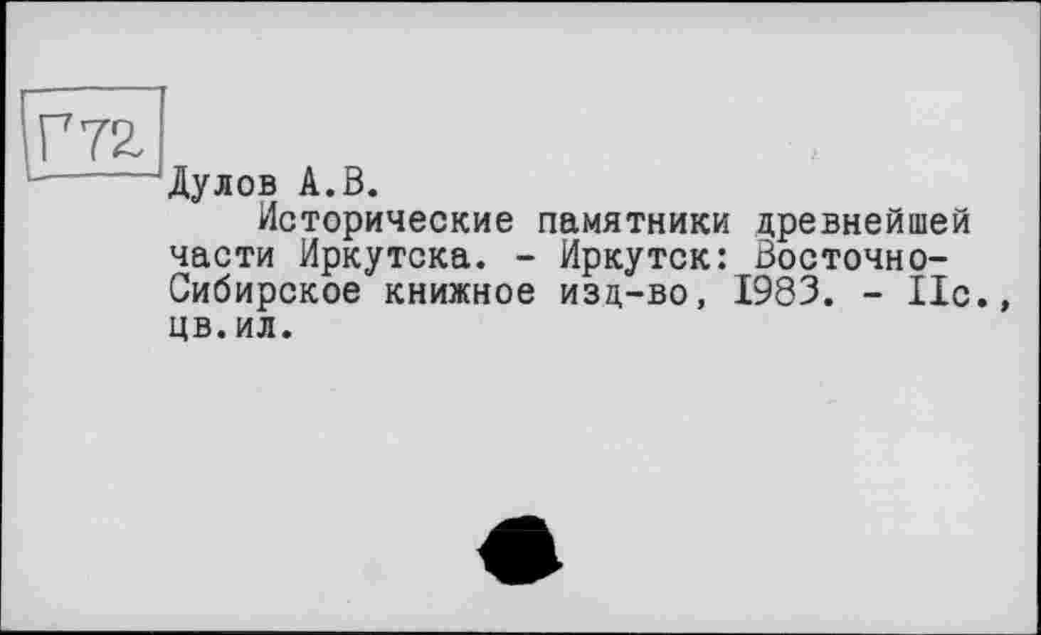 ﻿Г 72. ______
Дулов А.В.
Исторические памятники древнейшей части Иркутска. - Иркутск: Восточно-Сибирское книжное изд-во, 1983. - 11с., цв.ил.